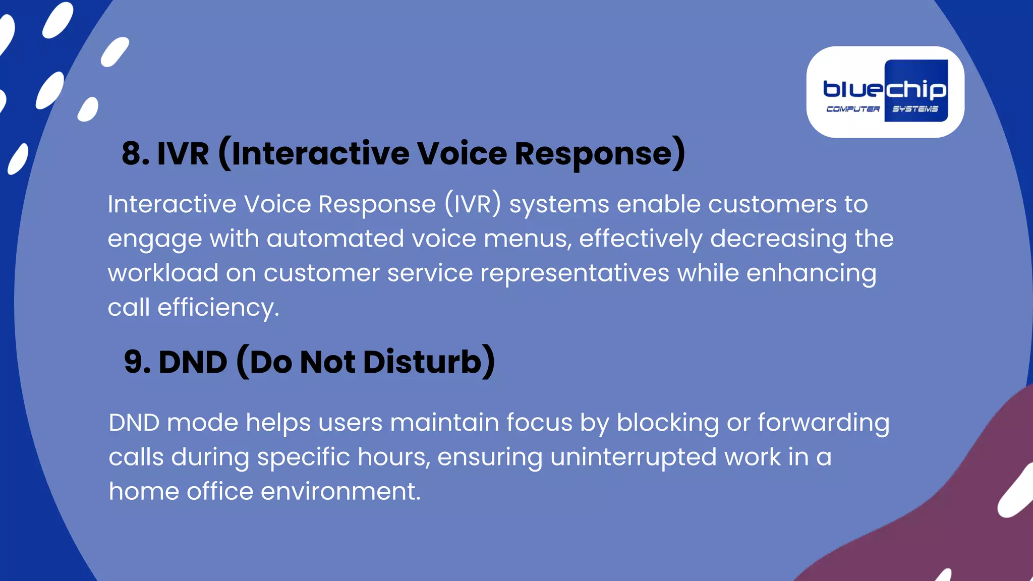 Interactive Voice Response (IVR) systems enable customers to
engage with automated voice menus, effectively decreasing the
workload on customer service representatives while enhancing
call efficiency.
8. IVR (Interactive Voice Response)
DND mode helps users maintain focus by blocking or forwarding
calls during specific hours, ensuring uninterrupted work in a
home office environment.
9. DND (Do Not Disturb)
 