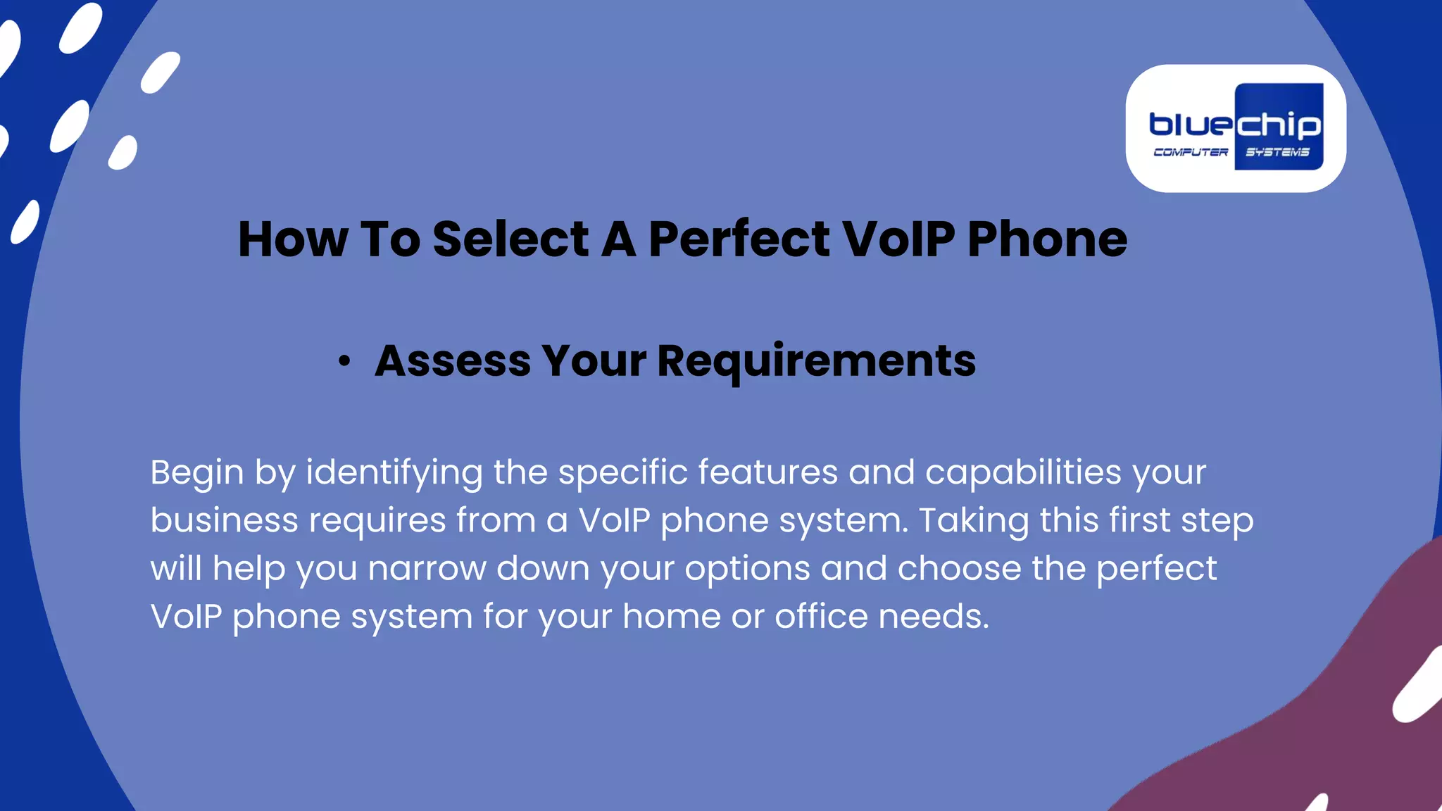 Begin by identifying the specific features and capabilities your
business requires from a VoIP phone system. Taking this first step
will help you narrow down your options and choose the perfect
VoIP phone system for your home or office needs.
• Assess Your Requirements
How To Select A Perfect VoIP Phone
 