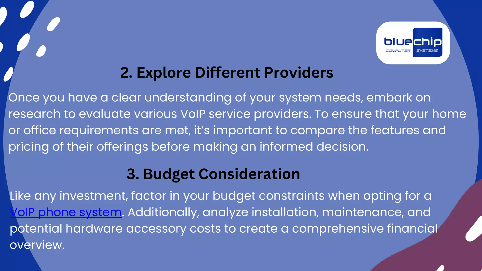Once you have a clear understanding of your system needs, embark on
research to evaluate various VoIP service providers. To ensure that your home
or office requirements are met, it’s important to compare the features and
pricing of their offerings before making an informed decision.
2. Explore Different Providers
3. Budget Consideration
Like any investment, factor in your budget constraints when opting for a
VoIP phone system. Additionally, analyze installation, maintenance, and
potential hardware accessory costs to create a comprehensive financial
overview.
 