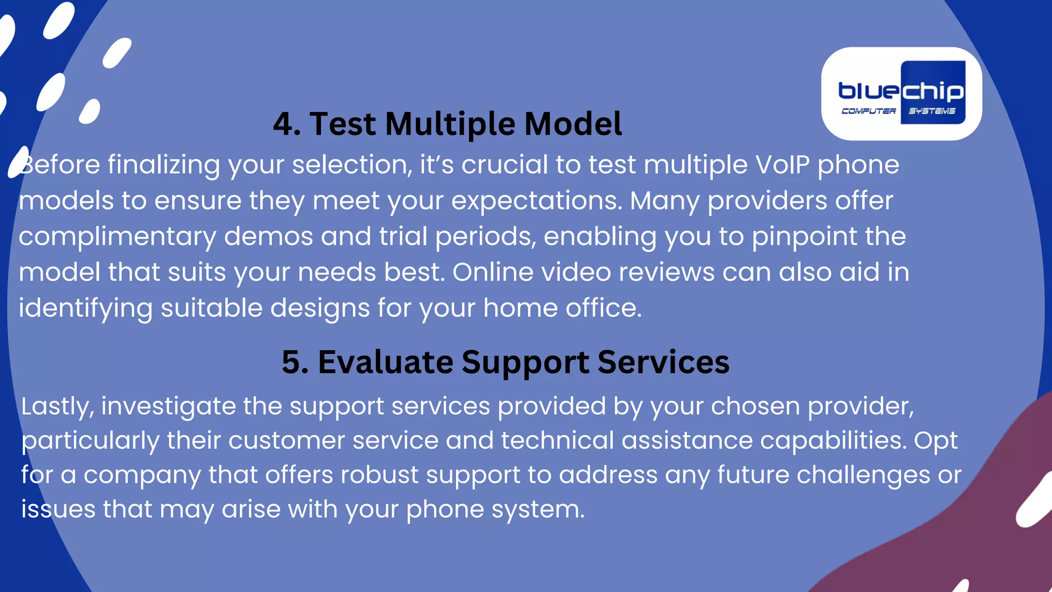 Before finalizing your selection, it’s crucial to test multiple VoIP phone
models to ensure they meet your expectations. Many providers offer
complimentary demos and trial periods, enabling you to pinpoint the
model that suits your needs best. Online video reviews can also aid in
identifying suitable designs for your home office.
4. Test Multiple Model
5. Evaluate Support Services
Lastly, investigate the support services provided by your chosen provider,
particularly their customer service and technical assistance capabilities. Opt
for a company that offers robust support to address any future challenges or
issues that may arise with your phone system.
 