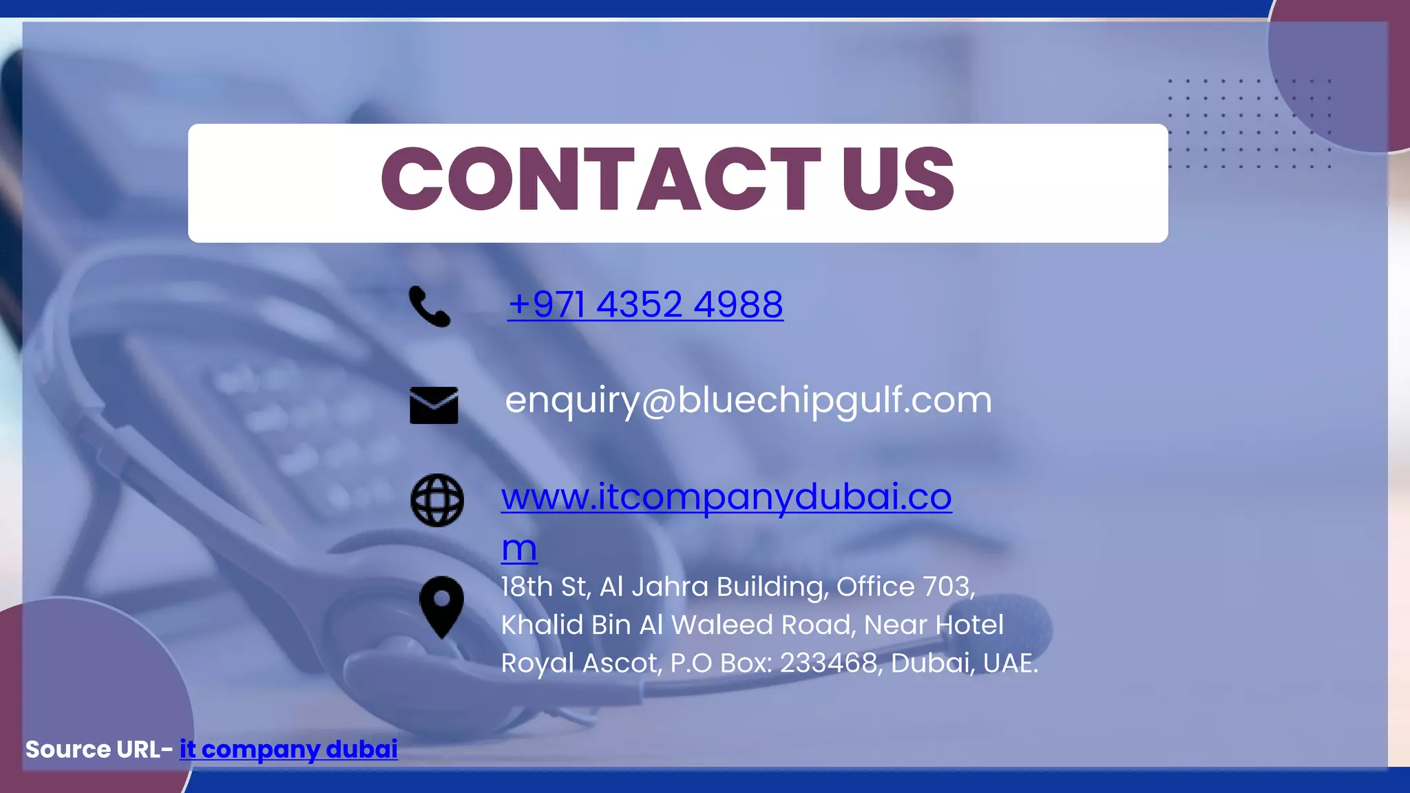 CONTACT US
+971 4352 4988
enquiry@bluechipgulf.com
www.itcompanydubai.co
m
18th St, Al Jahra Building, Office 703,
Khalid Bin Al Waleed Road, Near Hotel
Royal Ascot, P.O Box: 233468, Dubai, UAE.
Source URL- it company dubai
 