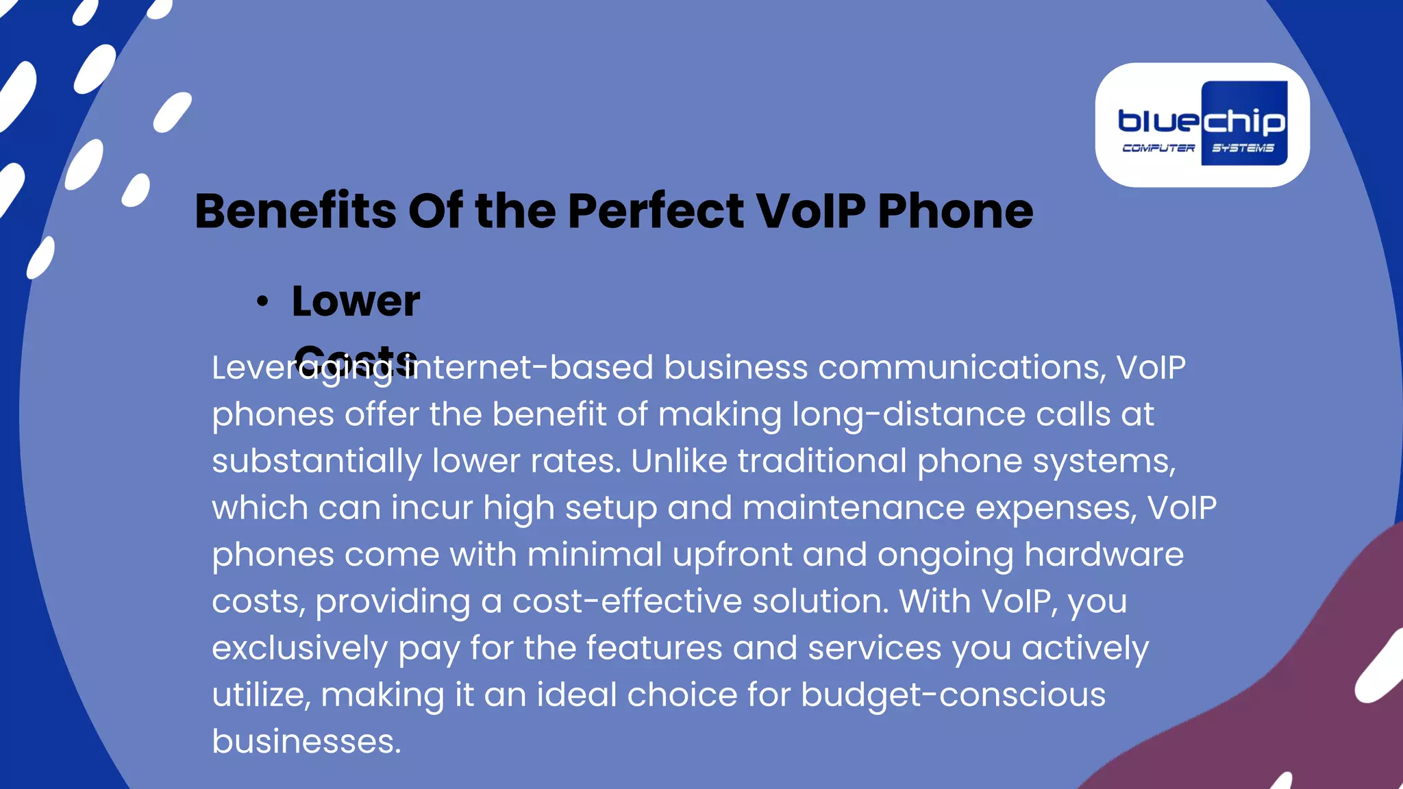 Benefits Of the Perfect VoIP Phone
• Lower
Costs
Leveraging internet-based business communications, VoIP
phones offer the benefit of making long-distance calls at
substantially lower rates. Unlike traditional phone systems,
which can incur high setup and maintenance expenses, VoIP
phones come with minimal upfront and ongoing hardware
costs, providing a cost-effective solution. With VoIP, you
exclusively pay for the features and services you actively
utilize, making it an ideal choice for budget-conscious
businesses.
 