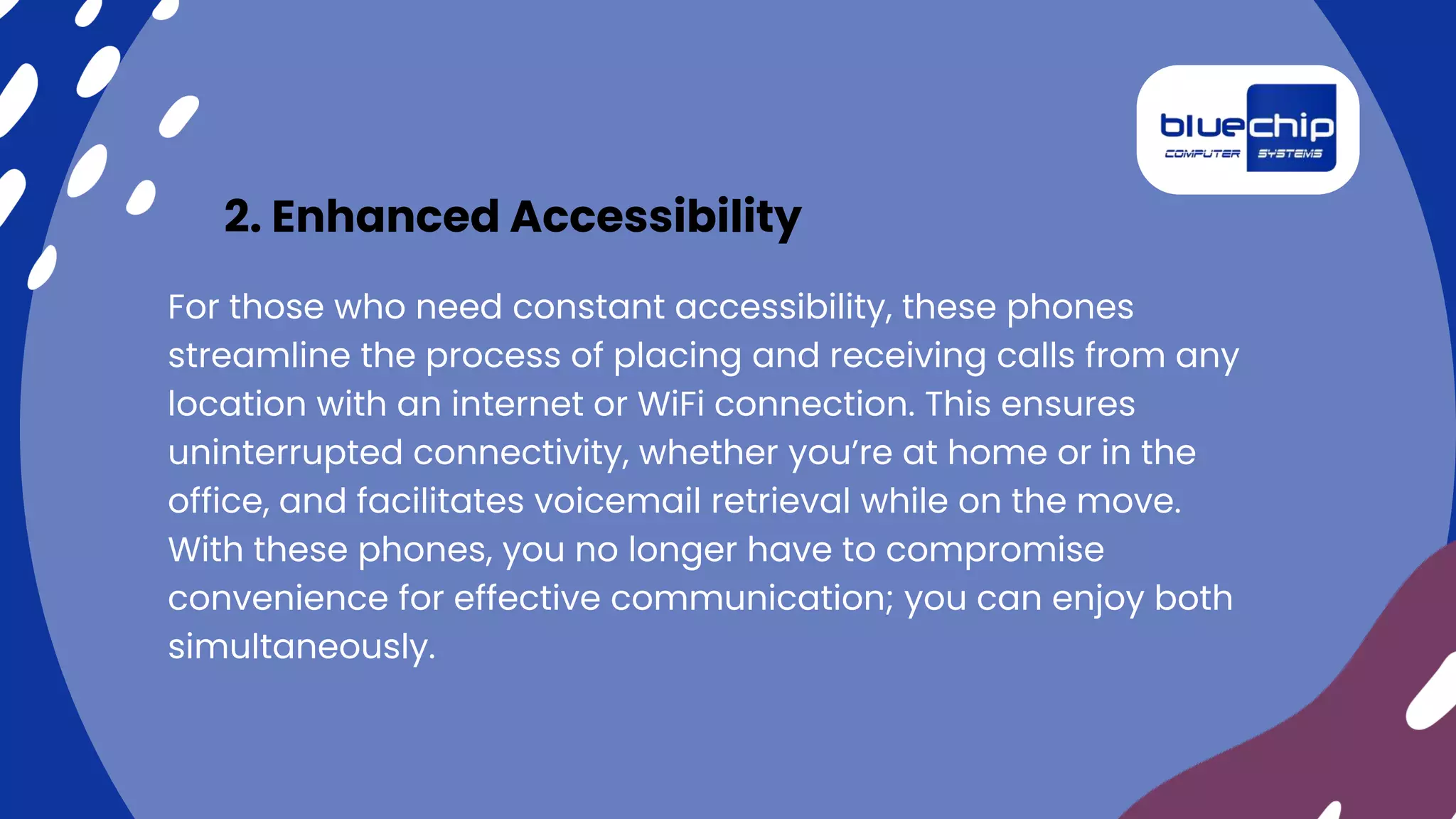 2. Enhanced Accessibility
For those who need constant accessibility, these phones
streamline the process of placing and receiving calls from any
location with an internet or WiFi connection. This ensures
uninterrupted connectivity, whether you’re at home or in the
office, and facilitates voicemail retrieval while on the move.
With these phones, you no longer have to compromise
convenience for effective communication; you can enjoy both
simultaneously.
 