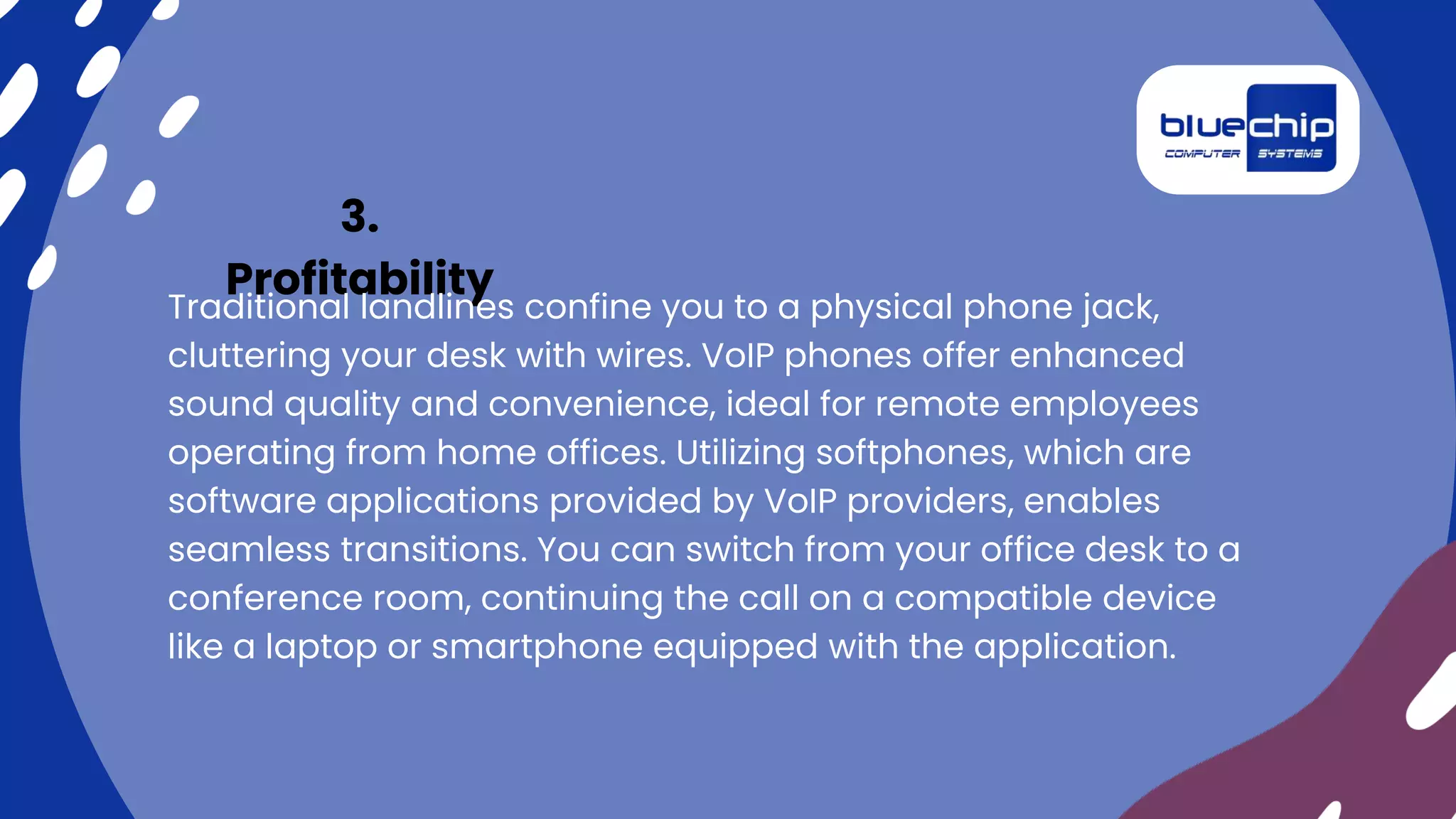 3.
Profitability
Traditional landlines confine you to a physical phone jack,
cluttering your desk with wires. VoIP phones offer enhanced
sound quality and convenience, ideal for remote employees
operating from home offices. Utilizing softphones, which are
software applications provided by VoIP providers, enables
seamless transitions. You can switch from your office desk to a
conference room, continuing the call on a compatible device
like a laptop or smartphone equipped with the application.
 