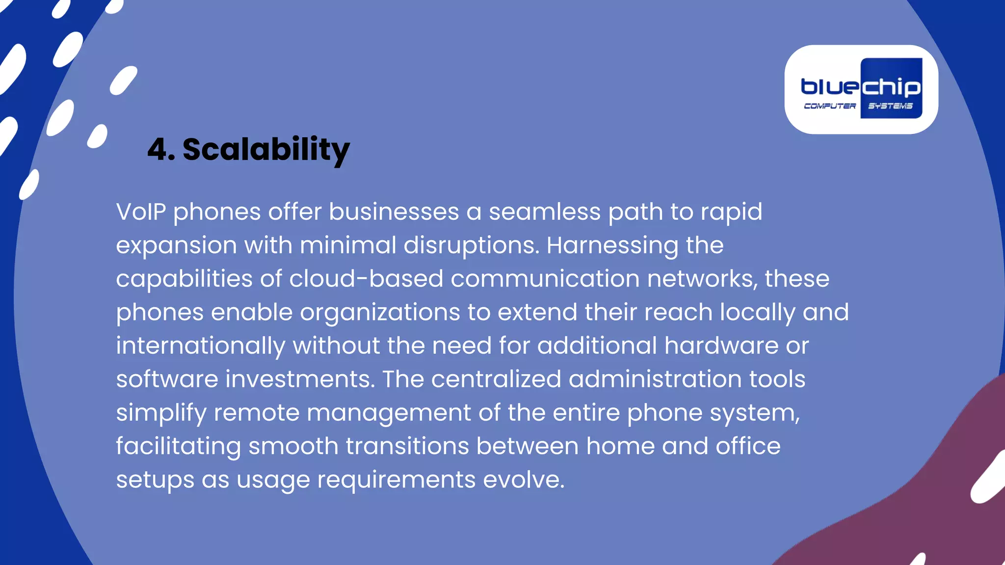 4. Scalability
VoIP phones offer businesses a seamless path to rapid
expansion with minimal disruptions. Harnessing the
capabilities of cloud-based communication networks, these
phones enable organizations to extend their reach locally and
internationally without the need for additional hardware or
software investments. The centralized administration tools
simplify remote management of the entire phone system,
facilitating smooth transitions between home and office
setups as usage requirements evolve.
 