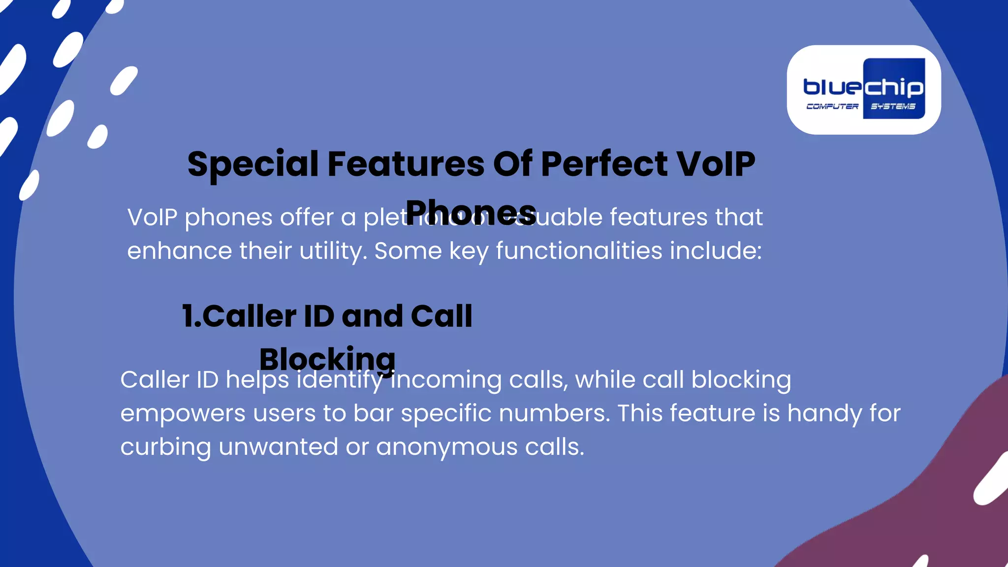 VoIP phones offer a plethora of valuable features that
enhance their utility. Some key functionalities include:
Special Features Of Perfect VoIP
Phones
1.Caller ID and Call
Blocking
Caller ID helps identify incoming calls, while call blocking
empowers users to bar specific numbers. This feature is handy for
curbing unwanted or anonymous calls.
 