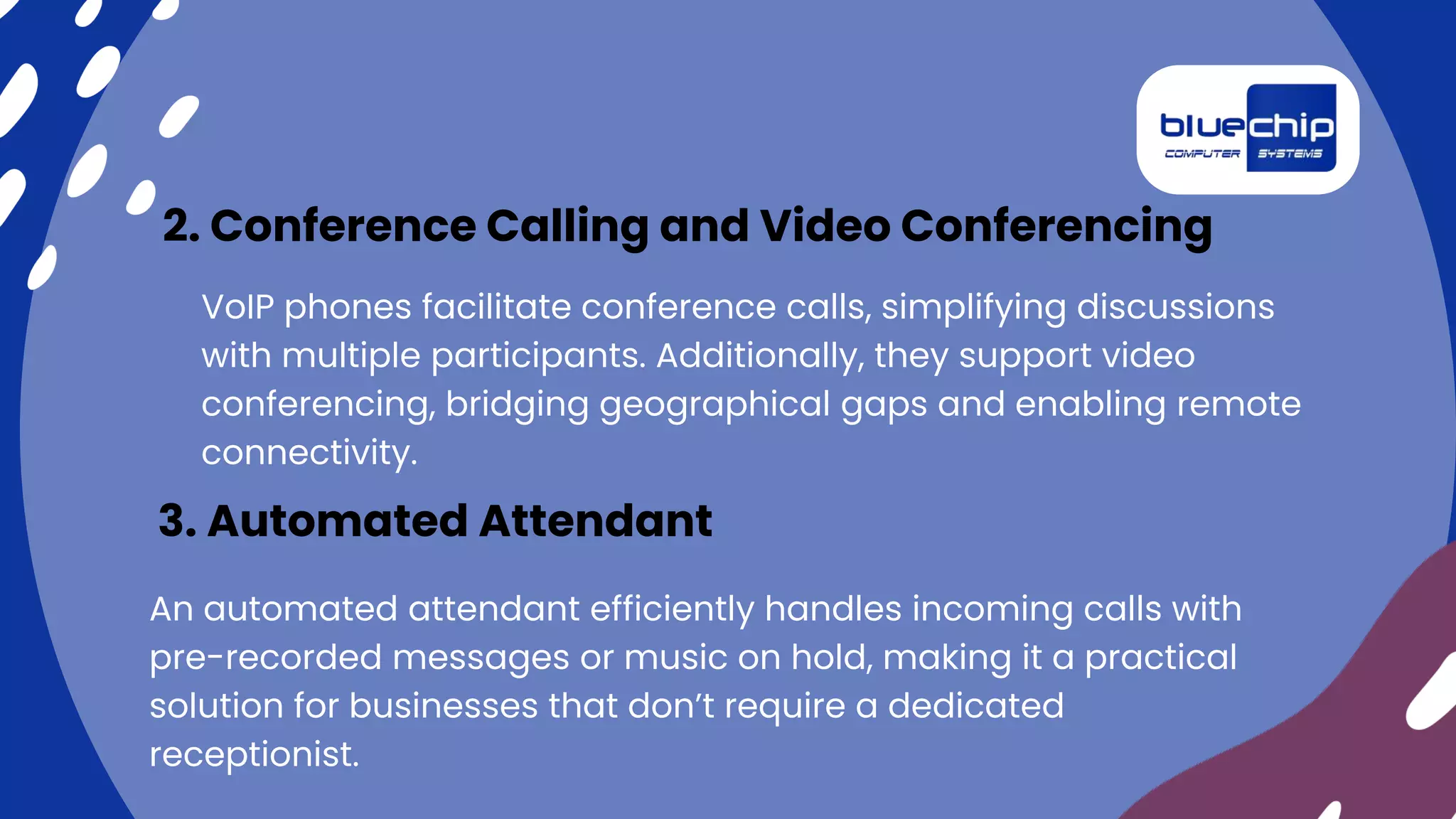VoIP phones facilitate conference calls, simplifying discussions
with multiple participants. Additionally, they support video
conferencing, bridging geographical gaps and enabling remote
connectivity.
2. Conference Calling and Video Conferencing
An automated attendant efficiently handles incoming calls with
pre-recorded messages or music on hold, making it a practical
solution for businesses that don’t require a dedicated
receptionist.
3. Automated Attendant
 