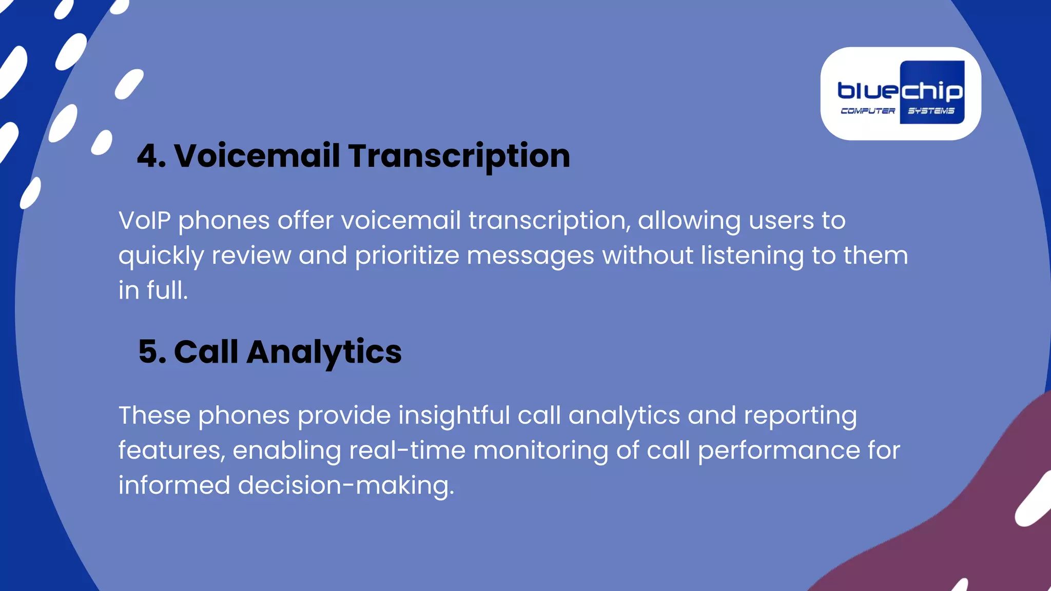 VoIP phones offer voicemail transcription, allowing users to
quickly review and prioritize messages without listening to them
in full.
4. Voicemail Transcription
These phones provide insightful call analytics and reporting
features, enabling real-time monitoring of call performance for
informed decision-making.
5. Call Analytics
 