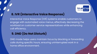 Interactive Voice Response (IVR) systems enable customers to
engage with automated voice menus, effectively decreasing the
workload on customer service representatives while enhancing
call efficiency.
8. IVR (Interactive Voice Response)
DND mode helps users maintain focus by blocking or forwarding
calls during specific hours, ensuring uninterrupted work in a
home office environment.
9. DND (Do Not Disturb)
 