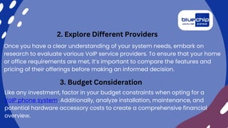 Once you have a clear understanding of your system needs, embark on
research to evaluate various VoIP service providers. To ensure that your home
or office requirements are met, it’s important to compare the features and
pricing of their offerings before making an informed decision.
2. Explore Different Providers
3. Budget Consideration
Like any investment, factor in your budget constraints when opting for a
VoIP phone system. Additionally, analyze installation, maintenance, and
potential hardware accessory costs to create a comprehensive financial
overview.
 
