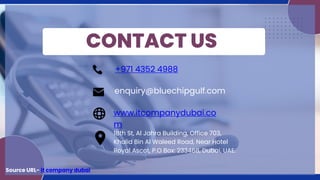 CONTACT US
+971 4352 4988
enquiry@bluechipgulf.com
www.itcompanydubai.co
m
18th St, Al Jahra Building, Office 703,
Khalid Bin Al Waleed Road, Near Hotel
Royal Ascot, P.O Box: 233468, Dubai, UAE.
Source URL- it company dubai
 