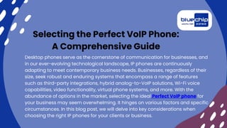 Selecting the Perfect VoIP Phone:
A Comprehensive Guide
Desktop phones serve as the cornerstone of communication for businesses, and
in our ever-evolving technological landscape, IP phones are continuously
adapting to meet contemporary business needs. Businesses, regardless of their
size, seek robust and enduring systems that encompass a range of features
such as third-party integrations, hybrid analog-to-VoIP solutions, Wi-Fi voice
capabilities, video functionality, virtual phone systems, and more. With the
abundance of options in the market, selecting the ideal Perfect VoIP phone for
your business may seem overwhelming. It hinges on various factors and specific
circumstances. In this blog post, we will delve into key considerations when
choosing the right IP phones for your clients or business.
 