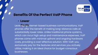 Benefits Of the Perfect VoIP Phone
• Lower
Costs
Leveraging internet-based business communications, VoIP
phones offer the benefit of making long-distance calls at
substantially lower rates. Unlike traditional phone systems,
which can incur high setup and maintenance expenses, VoIP
phones come with minimal upfront and ongoing hardware
costs, providing a cost-effective solution. With VoIP, you
exclusively pay for the features and services you actively
utilize, making it an ideal choice for budget-conscious
businesses.
 