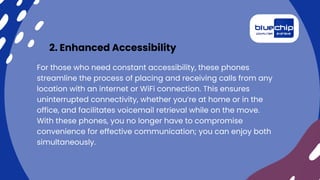 2. Enhanced Accessibility
For those who need constant accessibility, these phones
streamline the process of placing and receiving calls from any
location with an internet or WiFi connection. This ensures
uninterrupted connectivity, whether you’re at home or in the
office, and facilitates voicemail retrieval while on the move.
With these phones, you no longer have to compromise
convenience for effective communication; you can enjoy both
simultaneously.
 