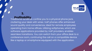 3.
Profitability
Traditional landlines confine you to a physical phone jack,
cluttering your desk with wires. VoIP phones offer enhanced
sound quality and convenience, ideal for remote employees
operating from home offices. Utilizing softphones, which are
software applications provided by VoIP providers, enables
seamless transitions. You can switch from your office desk to a
conference room, continuing the call on a compatible device
like a laptop or smartphone equipped with the application.
 