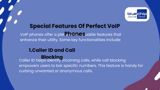 VoIP phones offer a plethora of valuable features that
enhance their utility. Some key functionalities include:
Special Features Of Perfect VoIP
Phones
1.Caller ID and Call
Blocking
Caller ID helps identify incoming calls, while call blocking
empowers users to bar specific numbers. This feature is handy for
curbing unwanted or anonymous calls.
 