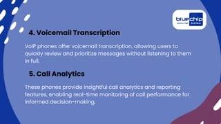VoIP phones offer voicemail transcription, allowing users to
quickly review and prioritize messages without listening to them
in full.
4. Voicemail Transcription
These phones provide insightful call analytics and reporting
features, enabling real-time monitoring of call performance for
informed decision-making.
5. Call Analytics
 