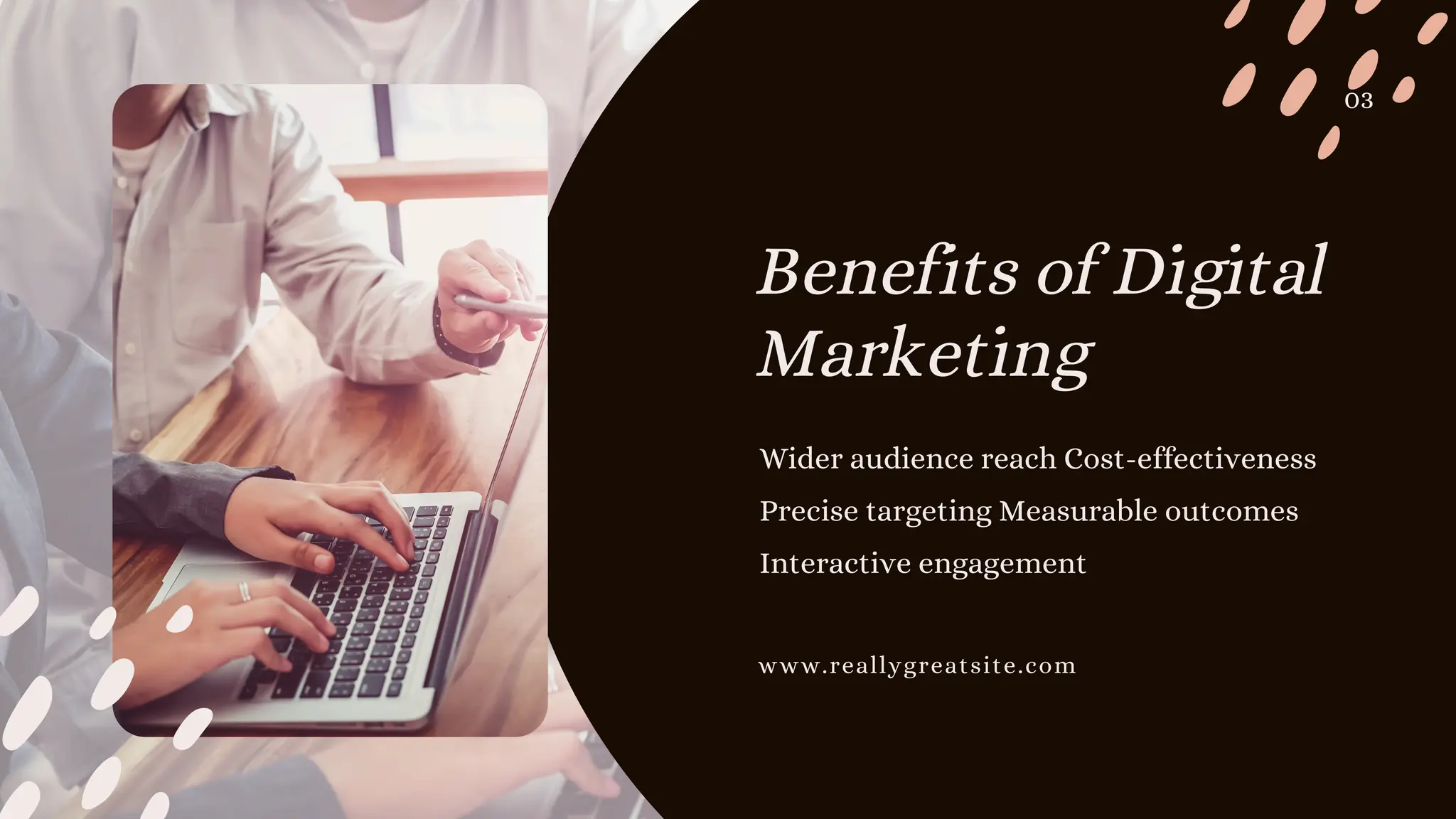 Wider audience reach Cost-effectiveness
Precise targeting Measurable outcomes
Interactive engagement
Benefits of Digital
Marketing
03
www.reallygreatsite.com
 