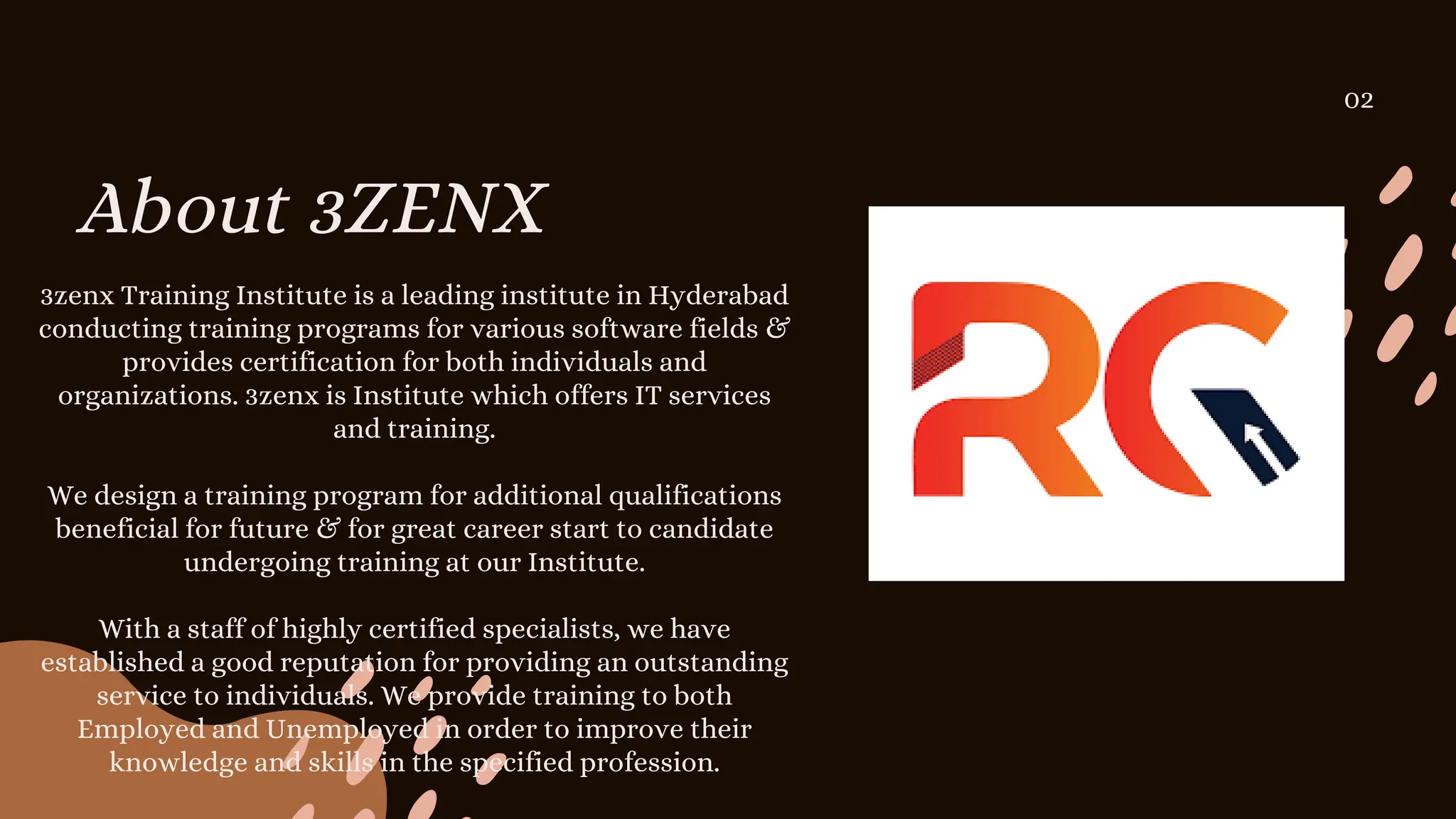 About 3ZENX
02
3zenx Training Institute is a leading institute in Hyderabad
conducting training programs for various software fields &
provides certification for both individuals and
organizations. 3zenx is Institute which offers IT services
and training.
We design a training program for additional qualifications
beneficial for future & for great career start to candidate
undergoing training at our Institute.
With a staff of highly certified specialists, we have
established a good reputation for providing an outstanding
service to individuals. We provide training to both
Employed and Unemployed in order to improve their
knowledge and skills in the specified profession.
 