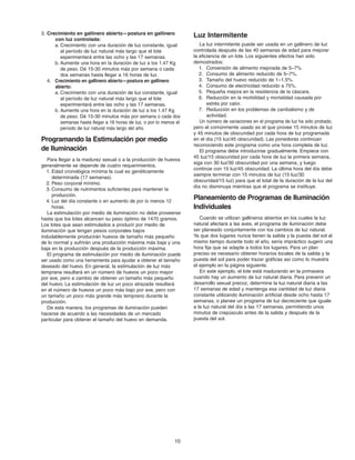 10
Luz Intermitente
La luz intermitente puede ser usada en un gallinero de luz
controlada después de las 40 semanas de edad para mejorar
la eficiencia de un lote. Los siguientes efectos han sido
demostrados:
1. Conversión de alimento mejorada de 5–7%.
2. Consumo de alimento reducido de 5–7%.
3. Tamaño del huevo reducido de 1–1.5%.
4. Consumo de electricidad reducido a 75%.
5. Pequeña mejora en la resistencia de la cáscara.
6. Reducción en la morbilidad y mortalidad causada por
estrés por calor.
7. Reducción en los problemas de canibalismo y de
actividad.
Un número de variaciones en el programa de luz ha sido probado,
pero el comúnmente usado es el que provee 15 minutos de luz
y 45 minutos de obscuridad por cada hora de luz programada
en el día (15 luz/45 obscuridad). Las ponedoras continúan
reconociendo este programa como una hora completa de luz.
El programa debe introducirse gradualmente. Empiece con
45 luz/15 obscuridad por cada hora de luz la primera semana,
siga con 30 luz/30 obscuridad por una semana, y luego
continúe con 15 luz/45 obscuridad. La última hora del día debe
siempre terminar con 15 minutos de luz (15 luz/30
obscuridad/15 luz) para que el total de la duración de la luz del
día no disminuya mientras que el programa se instituye.
Planeamiento de Programas de Iluminación
Individuales
Cuando se utilizan gallineros abiertos en los cuales la luz
natural afectará a las aves, el programa de iluminación debe
ser planeado conjuntamente con los cambios de luz natural.
Ya que dos lugares nunca tienen la salida y la puesta del sol al
mismo tiempo durante todo el año, sería impráctico sugerir una
hora fija que se adapte a todos los lugares. Para un plan
preciso es necesario obtener horarios locales de la salida y la
puesta del sol para poder trazar gráficas así como lo muestra
el ejemplo en la página siguiente.
En este ejemplo, el lote está madurando en la primavera
cuando hay un aumento de luz natural diaria. Para prevenir un
desarrollo sexual precoz, determine la luz natural diaria a las
17 semanas de edad y mantenga esa cantidad de luz diaria
constante utilizando iluminación artificial desde ocho hasta 17
semanas, o planee un programa de luz decreciente que iguale
a la luz natural del día a las 17 semanas, permitiendo unos
minutos de crepúsculo antes de la salida y después de la
puesta del sol.
3. Crecimiento en gallinero abierto—postura en gallinero
con luz controlada:
a. Crecimiento con una duración de luz constante, igual
al período de luz natural más largo que el lote
experimentará entre las ocho y las 17 semanas.
b. Aumente una hora en la duración de luz a los 1.47 Kg
de peso. Dé 15-30 minutos más por semana o cada
dos semanas hasta llegar a 16 horas de luz.
4. Crecimiento en gallinero abierto—postura en gallinero
abierto:
a. Crecimiento con una duración de luz constante, igual
al período de luz natural más largo que el lote
experimentará entre las ocho y las 17 semanas.
b. Aumente una hora en la duración de luz a los 1.47 Kg
de peso. Dé 15-30 minutos más por semana o cada dos
semanas hasta llegar a 16 horas de luz, o por lo menos el
período de luz natural más largo del año.
Programando la Estimulación por medio
de lluminación
Para llegar a la madurez sexual o a la producción de huevos
generalmente se depende de cuatro requerimientos.
1. Edad cronológica mínima la cual es genéticamente
determinada (17 semanas).
2. Peso corporal mínimo.
3. Consumo de nutrimentos suficientes para mantener la
producción.
4. Luz del día constante o en aumento de por lo menos 12
horas.
La estimulación por medio de iluminación no debe proveerse
hasta que los lotes alcancen su peso óptimo de 1470 gramos.
Los lotes que sean estimulados a producir por medio de
iluminación que tengan pesos corporales bajos
indudablemente producirán huevos de tamaño más pequeño
de lo normal y sufrirán una producción máxima más baja y una
baja en la producción después de la producción máxima.
El programa de estimulación por medio de iluminación puede
ser usado como una herramienta para ayudar a obtener el tamaño
deseado del huevo. En general, la estimulación de luz más
temprana resultará en un número de huevos un poco mayor
por ave, pero a cambio de obtener un tamaño más pequeño
del huevo. La estimulación de luz un poco atrazada resultará
en el número de huevos un poco más bajo por ave, pero con
un tamaño un poco más grande más temprano durante la
producción.
De esta manera, los programas de iluminación pueden
hacerse de acuerdo a las necesidades de un mercado
particular para obtener el tamaño del huevo en demanda.
Brown Span Guts 11/7/06 1:57 PM Page 9
 