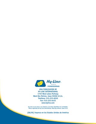 UNA PUBLICACION DE
HY-LINE INTERNATIONAL
1755 West Lakes Parkway
West Des Moines, Iowa 50266 U.S.A.
Telefono: 515-225-6030
Fax: 515-225-6425
www.hyline.com
Hy-Line es una marca. Los números y las letras identiﬁcan las variedades.
®Marca registrada de Hy-Line International, West Des Moines, Iowa U.S.A.
(08/06) Impreso en los Estados Unidos de América
Brown Span.indd 2Brown Span.indd 2 11/8/06 3:28:35 PM11/8/06 3:28:35 PM
 