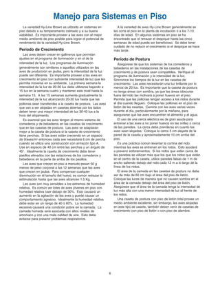 A la variedad de aves Hy-Line Brown generalmente se
les corta el pico en la planta de incubación ó a los 7-10
días de edad. En algunos sistemas en piso se ha
encontrado que el retrazar el despique hasta las cinco
semanas de edad puede ser beneficioso. Se debe tener
cuidado de no reducir el crecimiento si el despique se hace
más tarde.
Período de Postura
Asegúrese de que los sistemas de los comederos y
bebederos en las instalaciones de las casetas de
crecimiento y de postura sean compatibles. Verifique el
programa de iluminación y la intensidad de la luz.
Sincronice los tiempos de la luz en las casetas de
crecimiento. Las aves necesitarán una luz brillante por lo
menos de 20 lux. Es importante que la caseta de postura
no tenga áreas con sombra, ya que las áreas obscuras
fuera del nido las motivará a poner huevos en el piso.
Permita que las pollonas tengan acceso a los nidos durante
el día cuando lleguen. Coloque las pollonas en el piso de
listón de las casetas. Camine con las aves varias veces
durante el día, particularmente por la mañana, para
asegurarse que las aves encuentren el alimento y el agua.
El uso de una cerca eléctrica es de gran ayuda para
entrenar a las aves a no poner huevos en las orillas o cerca
de las paredes. La cerca debe prenderse en cuanto las
aves sean alojadas. Coloque la cerca 5 cm alejada de la
pared de la caseta y aproximadamente 10 cm arriba del
piso.
Es una práctica común levantar la cortina del nido
mientras las aves se entrenan en los nidos. Esto ayudará
a prevenir sofocamientos. Si los nidos que están cerca de
las paredes se utilizan más que los que los nidos que están
en el centro de la caseta, utilice paredes falsas de 1 m de
ancho saliendo debajo del nido cada 12 m a lo largo de la
línea de los nidos.
El área de la camada en las casetas de postura no debe
ser de más de 60 cm bajo el área del piso de listón.
Coloque las luces de manera que no causen sombra en el
área de la camada debajo del área del piso de listón.
Asegúrese que el área de la camada tenga la intensidad de
luz más alta con una menor intensidad de luz al frente de
los nidos.
Una caseta de postura con piso de listón total provee un
medio ambiente excelente, sin embargo, las aves alojadas
en este tipo de caseta, también deben venir de casetas de
crecimiento con piso de listón o con piso de alambre.
6
Manejo para Sistemas en Piso
La variedad Hy-Line Brown es utilzada en sistemas en
piso debido a su temperamento calmado y a su buena
viabilidad. Es importante proveer a las aves con el mejor
medio ambiente de piso posible para lograr el potencial de
rendimiento de la variedad Hy-Line Brown.
Período de Crecimiento
Las aves deben crecer en gallineros que permitan
ajustes en el programa de iluminación y en el de la
intensidad de la luz. Los programas de iluminación
generalmente son similares a aquellos utilizados en las
aves de producción en jaulas, pero la intensidad de la luz
puede ser diferente. Es importante proveer a las aves en
crecimiento en piso con suficiente intensidad de luz que les
permita moverse en su ambiente. La primera semana la
intensidad de la luz de 20-30 lux debe utilizarse bajando a
15 lux en la semana cuatro y mantener este nivel hasta la
semana 15. A las 15 semanas aumente gradualmente la
intensidad de la luz alcanzando 20-30 lux hasta que las
pollonas sean transferidas a la caseta de postura. Las aves
que van a ser alojadas en casetas abiertas por los lados
deben tener una mayor intensidad de luz 30-40 lux a la
hora del alojamiento.
Es esencial que las aves tengan el mismo sistema de
comederos y de bebederos en las casetas de crecimiento
que en las casetas de postura. Las aves se adaptarán
mejor a la caseta de postura si la caseta de crecimiento
tiene perchas. Si las aves están creciendo en un espacio
de 9/aves/m2
entonces cada ave necesitará 6 cm de percha
cuando se utiliza una construcción con armazón tipo A.
Use en espacio de 40 cm entre las perchas y un ángulo de
45o
. Idealmente la caseta de crecimiento debe tener
pasillos elevados con las estaciones de los comederos y
bebederos en la parte de arriba de los pasillos.
Las aves que crecen en piso a menudo pesan 50 g
menos de peso corporal a las 12 semanas que las aves
que crecen en jaulas. Para compensar cualquier
disminución en el tamaño del huevo, es común retrazar la
estimulación hasta que las aves alcancen 1.5 Kg.
Las aves son muy sensibles a los extremos de humedad
relativa. Es común ver lotes de aves jóvenes en piso con
humedad relativa caer debajo de 30%. Esto causará un
aumento en la agitación de las aves y puede causar un
comportamiento agresivo. Idealmente la humedad relativa
debe estar en un rango de 40 ó 60%. La humedad
excesiva causará una condición pobre en la camada. La
camada húmeda será asociada con altos niveles de
amoniaco y con una mala calidad de aire. Esto debe
evitarse para prevenir problemas respiratorios.
Brown Span Guts 11/7/06 1:57 PM Page 5
 