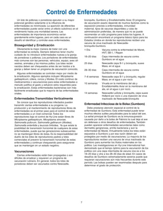 7
bronquitis, Gumboro y Encefalomielitis Aviar. El programa
de vacunación exacto depende de muchos factores como la
exposición prevista a enfermedades, inmunidad
maternal, tipos de vacunas disponibles y rutas de
administración preferidas, de manera que no se puede
recomendar un sólo programa para todos los lugares. A
continuación encontrará un programa básico típico para los
Estados Unidos en donde los reproductores reciben una
vacuna de virus inactivado de Newcastle-
bronquitis-Gumboro.
1 Día Vacuna contra la enfermedad de Marek,
HVT, SB-1, Rispen
18–20 días Cepa intermedia de vacuna contra
Gumboro en el agua
25 días Newcastle cepa B-1 y bronquitis, suave
Mass. en el agua
28–30 días Cepa intermedia de vacuna contra
Gumboro en el agua
7–8 semanas Newcastle cepa B-1 y bronquitis, regular
Mass. en el agua o por rocío
10 semanas Viruela en la membrana del ala y
Encefalomielitis Aviar en la membrana del
ala, en el agua o por rocío
14 semanas Newcastle LaSota y bronquitis, cepa suave
Holland por rocío o una inyección de virus
inactivado de Newcastle-bronquitis
Enfermedad Infecciosa de la Bolsa (Gumboro)
Debe prestarse atención especial al control de la
enfermedad de Gumboro. Esta enfermedad puede tener
muchos efectos sutiles perjudiciales para la salud del ave.
La señal principal de Gumboro es la inmunosupresión
causada por daño a la bolsa de Fabricio la cual deja al ave
sin defensas a otros desafíos de enfermedades. También
pueden aparecer enfermedades secundarias tales como
dermatitis gangrenosa, artritis bacteriana y aún la
enfermedad de Marek. Virtualmente todos los lotes están
expuestos a Gumboro y por esa razón deben ser
protegidos por medio de vacunaciones. La mayoría de los
reproductores reciben una vacuna de virus inactivado de
Gumboro para aumentar los títulos maternales en los
pollitos. Las investigaciones en Hy-Line International han
demostrado que el tiempo óptimo para la vacunación de los
pollitos con una cepa intermedia de vacuna viva es a los
18–20 días y otra a los 28–30 días de edad. En casos de
desafíos de Gumboro extremadamente severos puede que
requieran vacunaciones aún más frecuentes durante este
período. Las bolsas pueden ser examinadas después para
determinar el grado de protección.
Control de Enfermedades
+
-
Un lote de pollonas o ponedoras ejecutan a su mayor
potencial genético solamente si la influencia de
enfermedades es minimizada. La aparición de diferentes
enfermedades puede variar entre un efecto subclínico en el
rendimiento hasta una mortalidad severa. Las
enfermedades de importancia económica varían
grandemente entre lugares, pero en cada caso es un
desafío el identificar y controlar esas enfermedades.
Bioseguridad y Erradicación
Obviamente la mejor manera de tratar con una
enfermedad es evitarla. Siempre debemos tener mucho
cuidado de no introducir enfermedades nuevas a la granja
de ponedoras o pollonas. Los portadores de enfermedades
más comunes son las personas, vehículos, equipo, aves sil-
vestres, animales y los mismos pollos. Los lotes recién
nacidos deben ser chequeados antes de ser traídos a la
granja y deben tener un programa de vacunación conocido.
Algunas enfermedades se controlan mejor por medio de
la erradicación. Algunos ejemplos incluyen Micoplasma
gallisepticum, cólera, coriza y tifoidea. El costo continuo de
medicamentos o vacunaciones para estas enfermedades a
menudo justifica el gasto y esfuerzo extra requeridos para
la erradicación. Estas enfermedades bacterianas son más
fácilmente erradicadas que la mayoría de las enfermedades
virales.
Enfermedades Transmitidas Verticalmente
Se conoce que los reproductores infectados pueden
transmitir ciertas enfermedades a su progenie. La
producción y el mantenimiento de reproductores libres de
enfermedades es el primer paso para el control de estas
enfermedades a un nivel comercial. Todos los
reproductores bajo el control de Hy-Line están libres de
Micoplasma gallisepticum, Micoplasma sinoviae,
Salmonella pullorum, Salmonella gallinarum (tifoidea),
Salmonella enteritidis y leucosis linfoidea. Ya que existe la
posibilidad de transmisión horizontal de cualquiera de estas
enfermedades, puede que las generaciones subsecuentes
no se mantengan libres de éstas. Es la responsabilidad del
dueño de los lotes de reproductores padres y lotes
comerciales el prevenir la transmisión horizontal de estas
enfermedades y continuar chequeando para asegurarse
que se mantengan en un estado negativo.
Vacunaciones
Ciertas enfermedades están bien propagadas o son
difíciles de erradicar y requieren un programa de
vacunación rutinario. En general, todos los lotes de
ponedoras deben ser vacunados contra Newcastle,
Brown Span Guts 11/7/06 1:57 PM Page 6
 