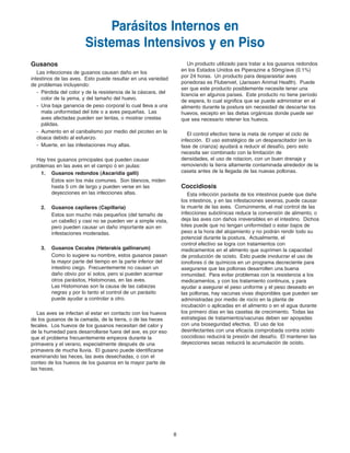 8
Un producto utilizado para tratar a los gusanos redondos
en los Estados Unidos es Piperazine a 50mg/ave (0.1%)
por 24 horas. Un producto para desparasitar aves
ponedoras es Flubenvet, (Janssen Animal Health). Puede
ser que este producto posiblemente necesite tener una
licencia en algunos países. Este producto no tiene período
de espera, lo cual significa que se puede administrar en el
alimento durante la postura sin necesidad de descartar los
huevos, excepto en las dietas orgánicas donde puede ser
que sea necesario retener los huevos.
El control efectivo tiene la meta de romper el ciclo de
infección. El uso estratégico de un desparacitador (en la
fase de crianza) ayudará a reducir el desafío, pero esto
necesita ser combinado con la limitación de
densidades, el uso de rotacion, con un buen drenaje y
removiendo la tierra altamente contaminada alrededor de la
caseta antes de la llegada de las nuevas pollonas.
Coccidiosis
Esta infección parásita de los intestinos puede que dañe
los intestinos, y en las infestaciones severas, puede causar
la muerte de las aves. Comúnmente, el mal control de las
infecciones subclínicas reduce la conversión de alimento, o
deja las aves con daños irreversibles en el intestino. Dichos
lotes puede que no tengan uniformidad o estar bajos de
peso a la hora del alojamiento y no podrán rendir todo su
potencial durante la postura. Actualmente, el
control efectivo se logra con tratamientos con
medicamentos en el alimento que suprimen la capacidad
de producción de ocisto. Esto puede involucrar el uso de
ionofores ó de químicos en un programa decreciente para
asegurarse que las pollonas desarrollen una buena
inmunidad. Para evitar problemas con la resistencia a los
medicamentos, y con los tratamiento continuos, y para
ayudar a asegurar el peso uniforme y el peso deseado en
las pollonas, hay vacunas vivas disponibles que pueden ser
administradas por medio de rocío en la planta de
incubación o aplicadas en el alimento o en el agua durante
los primero días en las casetas de crecimiento. Todas las
estrategias de tratamientos/vacunas deben ser apoyadas
con una bioseguridad efectiva. El uso de los
desinfectantes con una eficacia comprobada contra ocisto
coccidioso reducirá la presión del desafío. El mantener las
deyecciones secas reducirá la acumulación de ocisto.
Parásitos Internos en
Sistemas Intensivos y en Piso
Gusanos
Las infecciones de gusanos causan daño en los
intestinos de las aves. Esto puede resultar en una variedad
de problemas incluyendo:
- Pérdida del color y de la resistencia de la cáscara, del
color de la yema, y del tamaño del huevo.
- Una baja ganancia de peso corporal lo cual lleva a una
mala uniformidad del lote o a aves pequeñas. Las
aves afectadas pueden ser lentas, o mostrar crestas
pálidas.
- Aumento en el canibalismo por medio del picoteo en la
cloaca debido al esfuerzo.
- Muerte, en las infestaciones muy altas.
Hay tres gusanos principales que pueden causar
problemas en las aves en el campo ó en jaulas:
1. Gusanos redondos (Ascaridia galli)
Estos son los más comunes. Son blancos, miden
hasta 5 cm de largo y pueden verse en las
deyecciones en las infecciones altas.
2. Gusanos capilares (Capillaria)
Estos son mucho más pequeños (del tamaño de
un cabello) y casi no se pueden ver a simple vista,
pero pueden causar un daño importante aún en
infestaciones moderadas.
3. Gusanos Cecales (Heterakis gallinarum)
Como lo sugiere su nombre, estos gusanos pasan
la mayor parte del tiempo en la parte inferior del
intestino ciego. Frecuentemente no causan un
daño obvio por sí solos, pero si pueden acarrear
otros parásitos, Histomonas, en las aves.
Las Histomonas son la causa de las cabezas
negras y por lo tanto el control de un parásito
puede ayudar a controlar a otro.
Las aves se infectan al estar en contacto con los huevos
de los gusanos de la camada, de la tierra, o de las heces
fecales. Los huevos de los gusanos necesitan del calor y
de la humedad para desarrollarse fuera del ave, es por eso
que el problema frecuentemente empeora durante la
primavera y el verano, especialmente después de una
primavera de mucha lluvia. El gusano puede identificarse
examinando las heces, las aves desechadas, o con el
conteo de los huevos de los gusanos en la mayor parte de
las heces.
Brown Span Guts 11/7/06 1:57 PM Page 7
 
