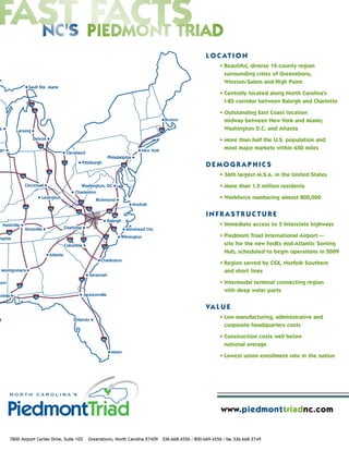 L O C AT I O N
                                                                                                   • Beautiful, diverse 12-county region
                                                                                                     surrounding cities of Greensboro,
                                                                                                     Winston-Salem and High Point

                                                                                                   • Centrally located along North Carolina’s
                                                                                                     I-85 corridor between Raleigh and Charlotte

                                                                                                   • Outstanding East Coast location
                                                                                                     midway between New York and Miami;
                                                                                                     Washington D.C. and Altanta

                                                                                                   • More than half the U.S. population and
                                                                                                     most major markets within 650 miles


                                                                                            DEMOGRAPHICS
                                                                                                   • 36th largest M.S.A. in the United States

                                                                                                   • More than 1.5 million residents

                                                                                                   • Workforce numbering almost 800,000

                                                                                            INFRASTRUCTURE
                                                                                                   • Immediate access to 5 Interstate highways

                                                                                                   • Piedmont Triad International Airport —
                                                                                                     site for the new FedEx Mid-Atlantic Sorting
                                                                                                     Hub, scheduled to begin operations in 2009

                                                                                                   • Region served by CSX, Norfolk Southern
                                                                                                     and short lines

                                                                                                   • Intermodal terminal connecting region
                                                                                                     with deep water ports

                                                                                            VA L U E
                                                                                                   • Low manufacturing, administrative and
                                                                                                     corporate headquarters costs

                                                                                                   • Construction costs well below
                                                                                                     national average

                                                                                                   • Lowest union enrollment rate in the nation




                                                                                                   www.piedmonttriadnc.com


7800 Airport Center Drive, Suite 103   Greensboro, North Carolina 27409 336.668.4556 / 800.669.4556 / fax 336.668.3749
 