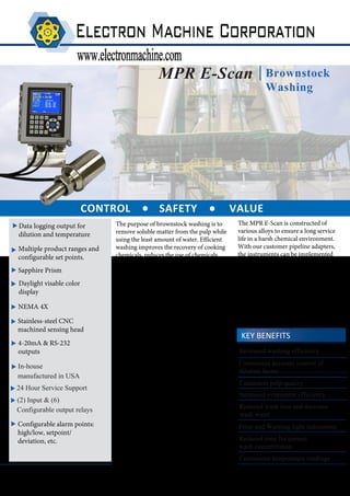 MPR E-Scan
Increased evaporator efficiency
CONTROL SAFETY VALUE
KEY BENEFITS
Continuous accurate control of
dilution factor
Brownstock
Washing
Error and Warning light indications
Consistent pulp quality
Increased washing efficiency
Reduced time for correct
wash concentration
Reduced wash loss and decrease
wash water
. .
Rev. -
Data logging output for
dilution and temperature
The purpose of brownstock washing is to
remove soluble matter from the pulp while
using the least amount of water. Efficient
washing improves the recovery of cooking
chemicals, reduces the use of chemicals
during bleaching, increase pulp quality and
helps reduce deposit buildup. By utilizing a
refractometer to measure the black liquor
solids in the feed and outlet stock lines, and
the incoming and outgoing filtrate lines, a
paper company can experience increased
control and cost savings.
The MPR E-Scan gives paper companies the
ability to accurately control the washing
line, by detecting changes in the total
dissolved solids coming off the washers.
This precise measurement allows effective
control of the fresh water flow to the
washers, reducing excessive water usage.
Combining the measurement with data-
analysis tools, a company can monitor
inefficiencies in the washing line and
evaluate the washing results. Allowing
improvements in washing efficiency and
overall reduction in water. The MPR E-
Scan will reduce the overall time needed to
meet target dilution. With near instant
readings of black liquor concentration and
temperature, the instrument removes the
reliance on offline testing.
The MPR E-Scan is constructed of
various alloys to ensure a long service
life in a harsh chemical environment.
With our customer pipeline adapters,
the instruments can be implemented
into any process. Due to the unique
measurement principle, the instrument's
readings are unaffected by bubbles,
particles, fibers, color, flow, pressure or
vibration. By utilizing the instrument to
control and monitor the brownstock
washing, paper companies can
guarantee that proper dilution was met
and maintained.
NEMA 4X
Stainless-steel CNC
machined sensing head
Sapphire Prism
Daylight visable color
display
4-20mA & RS-232
outputs
Configurable alarm points:
high/low, setpoint/
deviation, etc.
Multiple product ranges and
configurable set points.
Continuous temperature readings
 