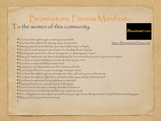 Brownstone Fitness Manifesto
To the women of this community:

 •You have the right to get as strong as possible
 •You have the right to be strong, sexy, and serene                               http://BrownstoneFitness.com
 •Strong muscles work whether you wear halter tops or hijabs
 •You don’t need anyone’s permission to develop those muscles
 •Working out used to be about “toning up” or shaping your “core”
 •Now your workouts are about developing the fierceness that is part of your true nature
 •You have a responsibility to recover as hard as you train
 •You have a responsibility to train hard
 •Restriction and deprivation are for victims and fools
 •Your body will serve as your message and your armor
 •You have the right to ignore strange men who call out to you on the street
 •You have the right to fight like a predator when your safety is threatened
 •Kindness is important but toughness is essential
 •Playing with pain (vs. injury) is part of the game
 •You’re here to develop a strong shoulder to lean on
 •You’re here to develop hands that can caress or crush
 •Your obligation is not only to yourself and your ego but to the generation of girls that is watching you.
 •May you live long and move strong
 ©
 