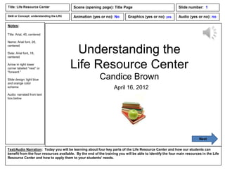 Title: Life Resource Center               Scene (opening page): Title Page                                  Slide number: 1

Skill or Concept: understanding the LRC   Animation (yes or no): No         Graphics (yes or no): yes       Audio (yes or no): no

Notes:

Title: Arial, 40, centered

Name: Arial font, 28,


                                           Understanding the
centered

Date: Arial font, 18,
centered

Arrow in right lower
corner labeled “next” or
“forward.”
                                          Life Resource Center
Slide design: light blue                                  Candice Brown
and orange color
scheme                                                             April 16, 2012
Audio: narrated from text
box below




                                                                                                                         Next


Text/Audio Narration: Today you will be learning about four key parts of the Life Resource Center and how our students can
benefit from the four resources available. By the end of the training you will be able to identify the four main resources in the Life
Resource Center and how to apply them to your students’ needs.
 