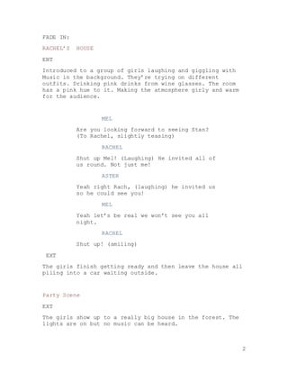 2
FADE IN:
RACHEL’S HOUSE
ENT
Introduced to a group of girls laughing and giggling with
Music in the background. They’re trying on different
outfits. Drinking pink drinks from wine glasses. The room
has a pink hue to it. Making the atmosphere girly and warm
for the audience.
MEL
Are you looking forward to seeing Stan?
(To Rachel, slightly teasing)
RACHEL
Shut up Mel! (Laughing) He invited all of
us round. Not just me!
ASTER
Yeah right Rach, (laughing) he invited us
so he could see you!
MEL
Yeah let’s be real we won’t see you all
night.
RACHEL
Shut up! (smiling)
EXT
The girls finish getting ready and then leave the house all
piling into a car waiting outside.
Party Scene
EXT
The girls show up to a really big house in the forest. The
lights are on but no music can be heard.
 