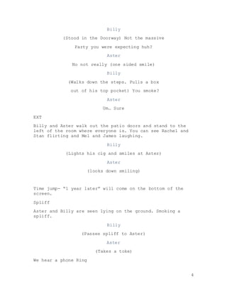4
Billy
(Stood in the Doorway) Not the massive
Party you were expecting huh?
Aster
No not really (one sided smile)
Billy
(Walks down the steps. Pulls a box
out of his top pocket) You smoke?
Aster
Um… Sure
EXT
Billy and Aster walk out the patio doors and stand to the
left of the room where everyone is. You can see Rachel and
Stan flirting and Mel and James laughing.
Billy
(Lights his cig and smiles at Aster)
Aster
(looks down smiling)
Time jump- “1 year later” will come on the bottom of the
screen.
Spliff
Aster and Billy are seen lying on the ground. Smoking a
spliff.
Billy
(Passes spliff to Aster)
Aster
(Takes a toke)
We hear a phone Ring
 