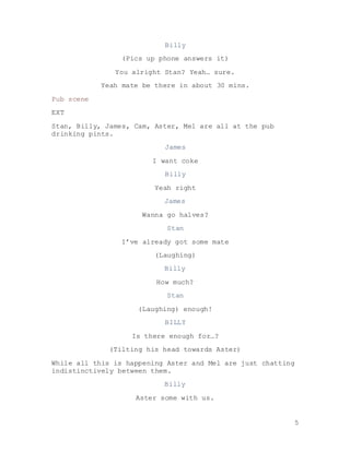 5
Billy
(Pics up phone answers it)
You alright Stan? Yeah… sure.
Yeah mate be there in about 30 mins.
Pub scene
EXT
Stan, Billy, James, Cam, Aster, Mel are all at the pub
drinking pints.
James
I want coke
Billy
Yeah right
James
Wanna go halves?
Stan
I’ve already got some mate
(Laughing)
Billy
How much?
Stan
(Laughing) enough!
BILLY
Is there enough for…?
(Tilting his head towards Aster)
While all this is happening Aster and Mel are just chatting
indistinctively between them.
Billy
Aster some with us.
 
