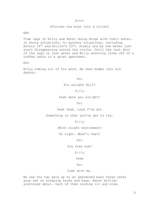 6
Aster
(Follows the boys into a toilet)
ENT
Time laps of Billy and Aster doing drugs with their mates.
In Party situations. In quieter situations. Including
Asters 19th and Billie’s 22nd. Slowly one by one mates just
start disappearing around the circle. Until the last shot
of the laps is just aster and Billy snorting lines off of a
coffee table in a quiet apartment.
Ext
Billy coming out of his work. He then bumps into his
dealer.
Ben
You alright Bill?
Billy
Yeah mate you alright?
Ben
Yeah Yeah… Look I’ve got
Something in that you’ve got to try.
Billy
(With slight excitement)
Oh right. What’s that?
Ben
You free now?
Billy
Yeah
Ben
Come with me.
We see the two walk up to an abandoned barn three other
guys sat on sleeping sacks and bags. Water bottles
scattered about. Each of them looking ill and slow.
 