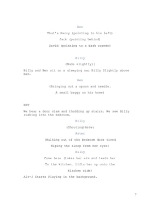 7
Ben
That’s Harry (pointing to his left)
Jack (pointing behind)
David (pointing to a dark corner)
Billy
(Nods slightly)]
Billy and Ben sit on a sleeping sac Billy Slightly above
Ben.
Ben
(Bringing out a spoon and needle.
A small baggy on his knee)
ENT
We hear a door slam and thudding up stairs. We see Billy
rushing into the bedroom.
Billy
(Shouting)Aster
Aster
(Walking out of the bedroom door tired
Wiping the sleep from her eyes)
Billy
Come here (takes her arm and leads her
To the kitchen. Lifts her up onto the
Kitchen side)
Alt-J Starts Playing in the background.
 