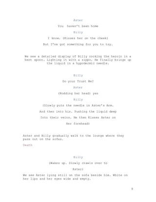 8
Aster
You haven’t been home
Billy
I know. (Kisses her on the cheek)
But I’ve got something for you to try.
We see a detailed display of Billy cooking the heroin in a
bent spoon. Lighting it with a zippo. He finally brings up
the liquid in a hypodermic needle.
Billy
Do your Trust Me?
Aster
(Nodding her head) yes
Billy
(Slowly puts the needle in Aster’s Arm.
And then into his. Pushing the liquid deep
Into their veins. He then Kisses Aster on
Her forehead)
Aster and Billy gradually walk to the lounge where they
pass out on the sofas.
Death
Billy
(Wakes up. Slowly crawls over to
Aster)
We see Aster lying still on the sofa beside him. White on
her lips and her eyes wide and empty.
 