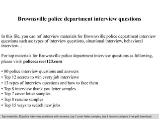 Brownsville police department interview questions 
In this file, you can ref interview materials for Brownsville police department interview 
questions such as: types of interview questions, situational interview, behavioral 
interview… 
For top materials for Brownsville police department interview questions as following, 
please visit: policecareer123.com 
• 80 police interview questions and answers 
• Top 12 secrets to win every job interviews 
• 13 types of interview questions and how to face them 
• Top 8 interview thank you letter samples 
• Top 7 cover letter samples 
• Top 8 resume samples 
• Top 15 ways to search new jobs 
Top materials: 80 police interview questions with answers, top 7 cover letter samples, top 8 resume samples. Free pdf download 
 