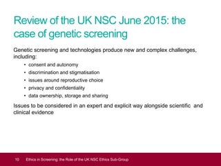 Review of the UK NSC June 2015: the
case of genetic screening
Genetic screening and technologies produce new and complex challenges,
including:
• consent and autonomy
• discrimination and stigmatisation
• issues around reproductive choice
• privacy and confidentiality
• data ownership, storage and sharing
Issues to be considered in an expert and explicit way alongside scientific and
clinical evidence
10 Ethics in Screening: the Role of the UK NSC Ethics Sub-Group
 