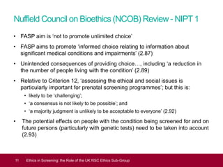 Nuffield Council on Bioethics (NCOB) Review- NIPT1
• FASP aim is ‘not to promote unlimited choice’
• FASP aims to promote ‘informed choice relating to information about
significant medical conditions and impairments’ (2.87)
• Unintended consequences of providing choice…, including ‘a reduction in
the number of people living with the condition’ (2.89)
• Relative to Criterion 12, ‘assessing the ethical and social issues is
particularly important for prenatal screening programmes’; but this is:
• likely to be ‘challenging’;
• ‘a consensus is not likely to be possible’; and
• ‘a majority judgment is unlikely to be acceptable to everyone’ (2.92)
• The potential effects on people with the condition being screened for and on
future persons (particularly with genetic tests) need to be taken into account
(2.93)
11 Ethics in Screening: the Role of the UK NSC Ethics Sub-Group
 