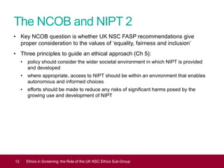 The NCOB and NIPT 2
• Key NCOB question is whether UK NSC FASP recommendations give
proper consideration to the values of ‘equality, fairness and inclusion’
• Three principles to guide an ethical approach (Ch 5):
• policy should consider the wider societal environment in which NIPT is provided
and developed
• where appropriate, access to NIPT should be within an environment that enables
autonomous and informed choices
• efforts should be made to reduce any risks of significant harms posed by the
growing use and development of NIPT
12 Ethics in Screening: the Role of the UK NSC Ethics Sub-Group
 
