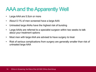 AAAand theApparently Well
• Large AAA are 5.5cm or more
• About 0.1% of men screened have a large AAA
• Untreated large AAAs have the highest risk of bursting
• Large AAAs are referred to a specialist surgeon within two weeks to talk
about your treatment options
• Most men with large AAA are advised to have surgery to treat
• Risk of serious complications from surgery are generally smaller than risk of
untreated large AAA
14 Ethics in Screening: the Role of the UK NSC Ethics Sub-Group
 