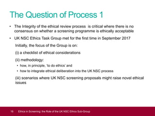 The Question of Process 1
• The Integrity of the ethical review process is critical where there is no
consensus on whether a screening programme is ethically acceptable
• UK NSC Ethics Task Group met for the first time in September 2017
Initially, the focus of the Group is on:
(i) a checklist of ethical considerations
(ii) methodology:
• how, in principle, ‘to do ethics’ and
• how to integrate ethical deliberation into the UK NSC process
(iii) scenarios where UK NSC screening proposals might raise novel ethical
issues
16 Ethics in Screening: the Role of the UK NSC Ethics Sub-Group
 