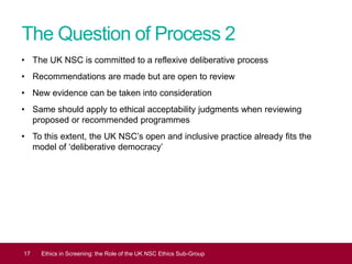 The Question of Process 2
• The UK NSC is committed to a reflexive deliberative process
• Recommendations are made but are open to review
• New evidence can be taken into consideration
• Same should apply to ethical acceptability judgments when reviewing
proposed or recommended programmes
• To this extent, the UK NSC’s open and inclusive practice already fits the
model of ‘deliberative democracy’
17 Ethics in Screening: the Role of the UK NSC Ethics Sub-Group
 