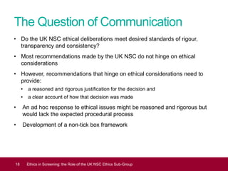 The Question of Communication
• Do the UK NSC ethical deliberations meet desired standards of rigour,
transparency and consistency?
• Most recommendations made by the UK NSC do not hinge on ethical
considerations
• However, recommendations that hinge on ethical considerations need to
provide:
• a reasoned and rigorous justification for the decision and
• a clear account of how that decision was made
• An ad hoc response to ethical issues might be reasoned and rigorous but
would lack the expected procedural process
• Development of a non-tick box framework
18 Ethics in Screening: the Role of the UK NSC Ethics Sub-Group
 