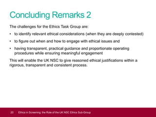 Concluding Remarks 2
The challenges for the Ethics Task Group are:
• to identify relevant ethical considerations (when they are deeply contested)
• to figure out when and how to engage with ethical issues and
• having transparent, practical guidance and proportionate operating
procedures while ensuring meaningful engagement
This will enable the UK NSC to give reasoned ethical justifications within a
rigorous, transparent and consistent process.
20 Ethics in Screening: the Role of the UK NSC Ethics Sub-Group
 