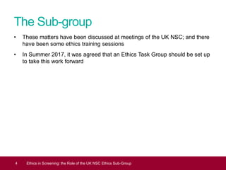 The Sub-group
• These matters have been discussed at meetings of the UK NSC; and there
have been some ethics training sessions
• In Summer 2017, it was agreed that an Ethics Task Group should be set up
to take this work forward
4 Ethics in Screening: the Role of the UK NSC Ethics Sub-Group
 