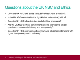 Questions about the UK NSC and Ethics
• Does the UK NSC take ethics seriously? Does it have a checklist?
• Is the UK NSC committed to the right kind of (substantive) ethics?
• Does the UK NSC follow the right kind of ethical processes?
• Are the UK NSC’s ethical commitments and its approach to ethical
questions communicated clearly and transparently?
• Does the UK NSC approach and communicate ethical considerations with
rigour, transparency and consistency?
5 Ethics in Screening: the Role of the UK NSC Ethics Sub-Group
 