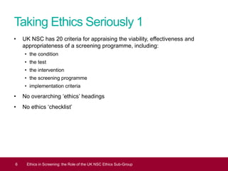 Taking Ethics Seriously 1
• UK NSC has 20 criteria for appraising the viability, effectiveness and
appropriateness of a screening programme, including:
• the condition
• the test
• the intervention
• the screening programme
• implementation criteria
• No overarching ‘ethics’ headings
• No ethics ‘checklist’
6 Ethics in Screening: the Role of the UK NSC Ethics Sub-Group
 